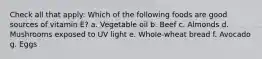 Check all that apply: Which of the following foods are good sources of vitamin E? a. Vegetable oil b. Beef c. Almonds d. Mushrooms exposed to UV light e. Whole-wheat bread f. Avocado g. Eggs