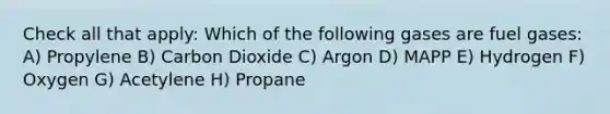 Check all that apply: Which of the following gases are fuel gases: A) Propylene B) Carbon Dioxide C) Argon D) MAPP E) Hydrogen F) Oxygen G) Acetylene H) Propane