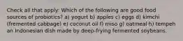 Check all that apply: Which of the following are good food sources of probiotics? a) yogurt b) apples c) eggs d) kimchi (fremented cabbage) e) coconut oil f) miso g) oatmeal h) tempeh an Indonesian dish made by deep-frying fermented soybeans.