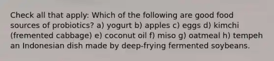 Check all that apply: Which of the following are good food sources of probiotics? a) yogurt b) apples c) eggs d) kimchi (fremented cabbage) e) coconut oil f) miso g) oatmeal h) tempeh an Indonesian dish made by deep-frying fermented soybeans.