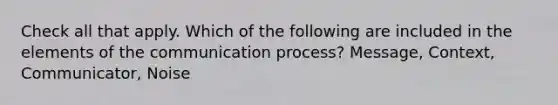 Check all that apply. Which of the following are included in the elements of the communication process? Message, Context, Communicator, Noise