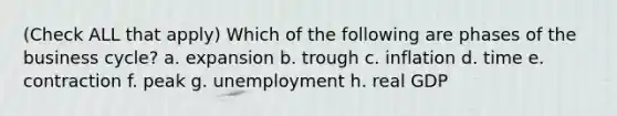 (Check ALL that apply) Which of the following are phases of the business cycle? a. expansion b. trough c. inflation d. time e. contraction f. peak g. unemployment h. real GDP