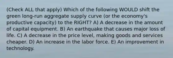 (Check ALL that apply) Which of the following WOULD shift the green long-run aggregate supply curve (or the economy's productive capacity) to the RIGHT? A) A decrease in the amount of capital equipment. B) An earthquake that causes major loss of life. C) A decrease in the price level, making goods and services cheaper. D) An increase in the labor force. E) An improvement in technology.