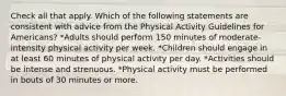 Check all that apply. Which of the following statements are consistent with advice from the Physical Activity Guidelines for Americans? *Adults should perform 150 minutes of moderate-intensity physical activity per week. *Children should engage in at least 60 minutes of physical activity per day. *Activities should be intense and strenuous. *Physical activity must be performed in bouts of 30 minutes or more.