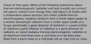 Check all that apply. Which of the following statements about thermal electromagnetic radiation and heat transfer are correct? hot objects radiate more energy than cold objects all bodies with a temperature above absolute zero (0≡K) radiate thermal electromagnetic radiation radiation from a hotter object peaks at a shorter wavelength radiation from a colder object peaks at a longer wavelength a good absorber of radiation is a good emitter of radiation a good reflector of radiation is a good absorber of radiation an object radiates thermal electromagnetic radiation in all directions heat flows from a cold body to a hot body heat flows from a warm body to a cold body hot air rises cold air sinks