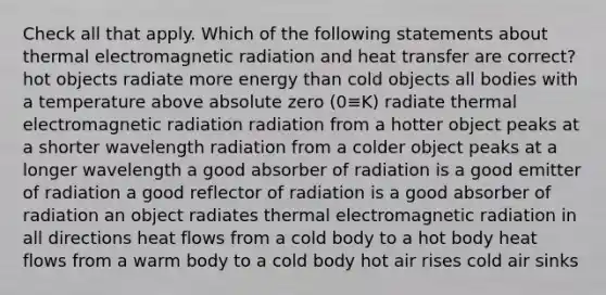 Check all that apply. Which of the following statements about thermal electromagnetic radiation and heat transfer are correct? hot objects radiate more energy than cold objects all bodies with a temperature above absolute zero (0≡K) radiate thermal electromagnetic radiation radiation from a hotter object peaks at a shorter wavelength radiation from a colder object peaks at a longer wavelength a good absorber of radiation is a good emitter of radiation a good reflector of radiation is a good absorber of radiation an object radiates thermal electromagnetic radiation in all directions heat flows from a cold body to a hot body heat flows from a warm body to a cold body hot air rises cold air sinks