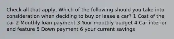 Check all that apply, Which of the following should you take into consideration when deciding to buy or lease a car? 1 Cost of the car 2 Monthly loan payment 3 Your monthly budget 4 Car interior and feature 5 Down payment 6 your current savings