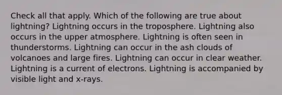 Check all that apply. Which of the following are true about lightning? Lightning occurs in the troposphere. Lightning also occurs in the upper atmosphere. Lightning is often seen in thunderstorms. Lightning can occur in the ash clouds of volcanoes and large fires. Lightning can occur in clear weather. Lightning is a current of electrons. Lightning is accompanied by visible light and x-rays.