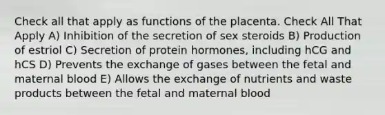 Check all that apply as functions of the placenta. Check All That Apply A) Inhibition of the secretion of sex steroids B) Production of estriol C) Secretion of protein hormones, including hCG and hCS D) Prevents the exchange of gases between the fetal and maternal blood E) Allows the exchange of nutrients and waste products between the fetal and maternal blood