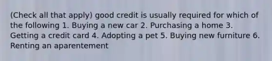 (Check all that apply) good credit is usually required for which of the following 1. Buying a new car 2. Purchasing a home 3. Getting a credit card 4. Adopting a pet 5. Buying new furniture 6. Renting an aparentement