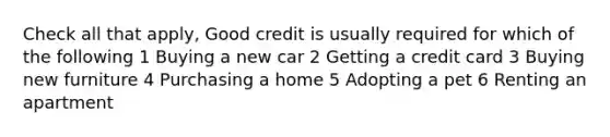 Check all that apply, Good credit is usually required for which of the following 1 Buying a new car 2 Getting a credit card 3 Buying new furniture 4 Purchasing a home 5 Adopting a pet 6 Renting an apartment