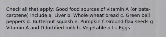 Check all that apply: Good food sources of vitamin A (or beta-carotene) include a. Liver b. Whole-wheat bread c. Green bell peppers d. Butternut squash e. Pumpkin f. Ground flax seeds g. Vitamin A and D fortified milk h. Vegetable oil i. Eggs