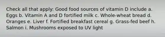 Check all that apply: Good food sources of vitamin D include a. Eggs b. Vitamin A and D fortified milk c. Whole-wheat bread d. Oranges e. Liver f. Fortified breakfast cereal g. Grass-fed beef h. Salmon i. Mushrooms exposed to UV light