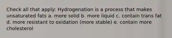 Check all that apply: Hydrogenation is a process that makes unsaturated fats a. more solid b. more liquid c. contain trans fat d. more resistant to oxidation (more stable) e. contain more cholesterol