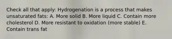 Check all that apply: Hydrogenation is a process that makes unsaturated fats: A. More solid B. More liquid C. Contain more cholesterol D. More resistant to oxidation (more stable) E. Contain trans fat