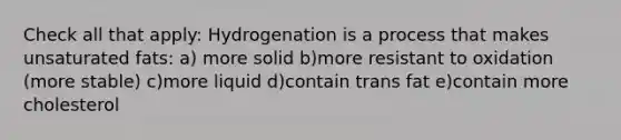 Check all that apply: Hydrogenation is a process that makes unsaturated fats: a) more solid b)more resistant to oxidation (more stable) c)more liquid d)contain trans fat e)contain more cholesterol