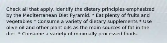 Check all that apply. Identify the dietary principles emphasized by the Mediterranean Diet Pyramid. * Eat plenty of fruits and vegetables * Consume a variety of dietary supplements * Use olive oil and other plant oils as the main sources of fat in the diet. * Consume a variety of minimally processed foods.