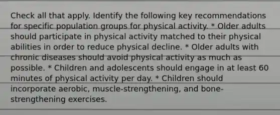 Check all that apply. Identify the following key recommendations for specific population groups for physical activity. * Older adults should participate in physical activity matched to their physical abilities in order to reduce physical decline. * Older adults with chronic diseases should avoid physical activity as much as possible. * Children and adolescents should engage in at least 60 minutes of physical activity per day. * Children should incorporate aerobic, muscle-strengthening, and bone-strengthening exercises.