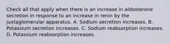 Check all that apply when there is an increase in aldosterone secretion in response to an increase in renin by the juxtaglomerular apparatus. A. Sodium secretion increases. B. Potassium secretion increases. C. Sodium reabsorption increases. D. Potassium reabsorption increases.