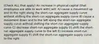 (Check ALL that apply) An increase in physical capital (that employees are able to work with) will: A) cause a movement up and to the right along the short-run aggregate supply curve without shifting the short-run aggregate supply curve B) cause a movement down and to the left along the short-run aggregate supply curve without shifting the short-run aggregate supply curve C) decrease short-run aggregate supply D) shift the short-run aggregate supply curve to the left E) increase short-run aggregate supply F) shift the short-run aggregate supply curve to the right