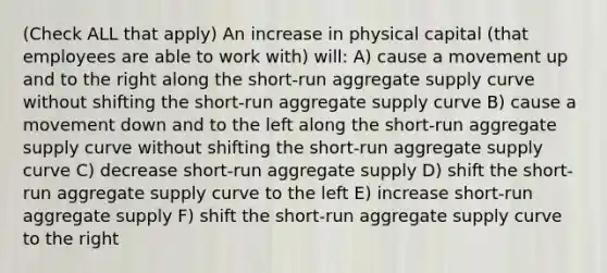 (Check ALL that apply) An increase in physical capital (that employees are able to work with) will: A) cause a movement up and to the right along the short-run aggregate supply curve without shifting the short-run aggregate supply curve B) cause a movement down and to the left along the short-run aggregate supply curve without shifting the short-run aggregate supply curve C) decrease short-run aggregate supply D) shift the short-run aggregate supply curve to the left E) increase short-run aggregate supply F) shift the short-run aggregate supply curve to the right