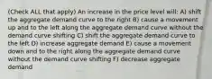 (Check ALL that apply) An increase in the price level will: A) shift the aggregate demand curve to the right B) cause a movement up and to the left along the aggregate demand curve without the demand curve shifting C) shift the aggregate demand curve to the left D) increase aggregate demand E) cause a movement down and to the right along the aggregate demand curve without the demand curve shifting F) decrease aggregate demand