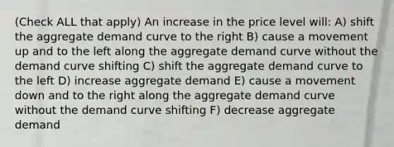 (Check ALL that apply) An increase in the price level will: A) shift the aggregate demand curve to the right B) cause a movement up and to the left along the aggregate demand curve without the demand curve shifting C) shift the aggregate demand curve to the left D) increase aggregate demand E) cause a movement down and to the right along the aggregate demand curve without the demand curve shifting F) decrease aggregate demand