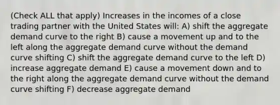 (Check ALL that apply) Increases in the incomes of a close trading partner with the United States will: A) shift the aggregate demand curve to the right B) cause a movement up and to the left along the aggregate demand curve without the demand curve shifting C) shift the aggregate demand curve to the left D) increase aggregate demand E) cause a movement down and to the right along the aggregate demand curve without the demand curve shifting F) decrease aggregate demand