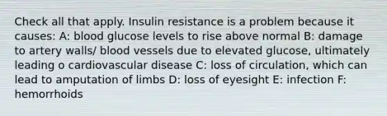 Check all that apply. Insulin resistance is a problem because it causes: A: blood glucose levels to rise above normal B: damage to artery walls/ blood vessels due to elevated glucose, ultimately leading o cardiovascular disease C: loss of circulation, which can lead to amputation of limbs D: loss of eyesight E: infection F: hemorrhoids