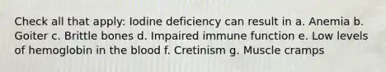 Check all that apply: Iodine deficiency can result in a. Anemia b. Goiter c. Brittle bones d. Impaired immune function e. Low levels of hemoglobin in the blood f. Cretinism g. Muscle cramps