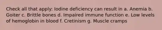 Check all that apply: Iodine deficiency can result in a. Anemia b. Goiter c. Brittle bones d. Impaired immune function e. Low levels of hemoglobin in blood f. Cretinism g. Muscle cramps