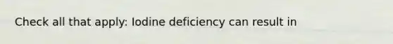 Check all that apply: Iodine deficiency can result in