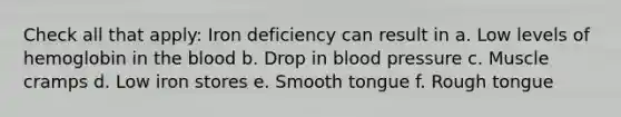 Check all that apply: Iron deficiency can result in a. Low levels of hemoglobin in the blood b. Drop in blood pressure c. Muscle cramps d. Low iron stores e. Smooth tongue f. Rough tongue