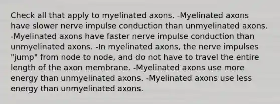 Check all that apply to myelinated axons. -Myelinated axons have slower nerve impulse conduction than unmyelinated axons. -Myelinated axons have faster nerve impulse conduction than unmyelinated axons. -In myelinated axons, the nerve impulses "jump" from node to node, and do not have to travel the entire length of the axon membrane. -Myelinated axons use more energy than unmyelinated axons. -Myelinated axons use less energy than unmyelinated axons.