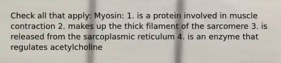 Check all that apply: Myosin: 1. is a protein involved in muscle contraction 2. makes up the thick filament of the sarcomere 3. is released from the sarcoplasmic reticulum 4. is an enzyme that regulates acetylcholine