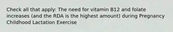 Check all that apply: The need for vitamin B12 and folate increases (and the RDA is the highest amount) during Pregnancy Childhood Lactation Exercise