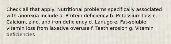 Check all that apply: Nutritional problems specifically associated with anorexia include a. Protein deficiency b. Potassium loss c. Calcium, zinc, and iron deficiency d. Lanugo e. Fat-soluble vitamin loss from laxative overuse f. Teeth erosion g. Vitamin deficiencies