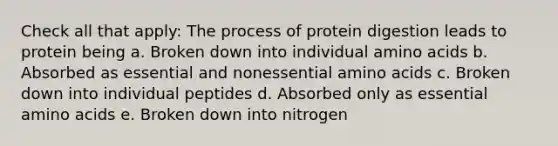 Check all that apply: The process of protein digestion leads to protein being a. Broken down into individual amino acids b. Absorbed as essential and nonessential amino acids c. Broken down into individual peptides d. Absorbed only as essential amino acids e. Broken down into nitrogen