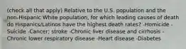 (check all that apply) Relative to the U.S. population and the non-Hispanic White population, for which leading causes of death do Hispanics/Latinos have the highest death rates? -Homicide -Suicide -Cancer; stroke -Chronic liver disease and cirrhosis -Chronic lower respiratory disease -Heart disease -Diabetes