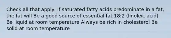 Check all that apply: If saturated fatty acids predominate in a fat, the fat will Be a good source of essential fat 18:2 (linoleic acid) Be liquid at room temperature Always be rich in cholesterol Be solid at room temperature