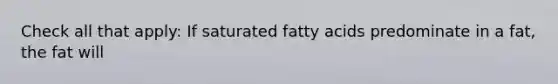 Check all that apply: If saturated fatty acids predominate in a fat, the fat will