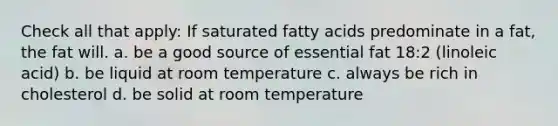 Check all that apply: If saturated fatty acids predominate in a fat, the fat will. a. be a good source of essential fat 18:2 (linoleic acid) b. be liquid at room temperature c. always be rich in cholesterol d. be solid at room temperature