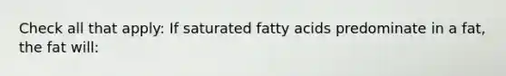 Check all that apply: If saturated fatty acids predominate in a fat, the fat will: