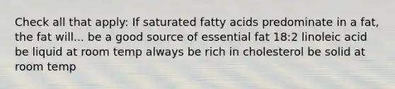 Check all that apply: If saturated fatty acids predominate in a fat, the fat will... be a good source of essential fat 18:2 linoleic acid be liquid at room temp always be rich in cholesterol be solid at room temp