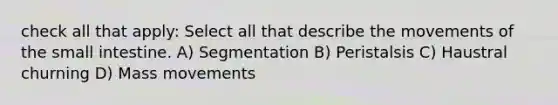 check all that apply: Select all that describe the movements of <a href='https://www.questionai.com/knowledge/kt623fh5xn-the-small-intestine' class='anchor-knowledge'>the small intestine</a>. A) Segmentation B) Peristalsis C) Haustral churning D) Mass movements