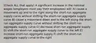 (Check ALL that apply) A significant increase in the nominal wages (employers must pay their employees) will: A) cause a movement up and to the right along the short-run aggregate supply curve without shifting the short-run aggregate supply curve B) cause a movement down and to the left along the short-run aggregate supply curve without shifting the short-run aggregate supply curve C) decrease short-run aggregate supply D) shift the short-run aggregate supply curve to the left E) increase short-run aggregate supply F) shift the short-run aggregate supply curve to the right