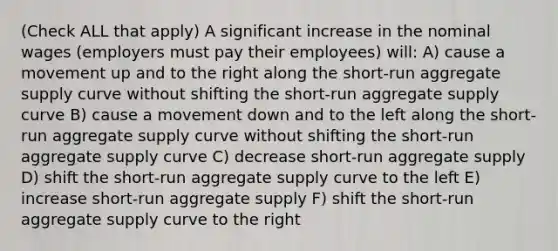 (Check ALL that apply) A significant increase in the nominal wages (employers must pay their employees) will: A) cause a movement up and to the right along the short-run aggregate supply curve without shifting the short-run aggregate supply curve B) cause a movement down and to the left along the short-run aggregate supply curve without shifting the short-run aggregate supply curve C) decrease short-run aggregate supply D) shift the short-run aggregate supply curve to the left E) increase short-run aggregate supply F) shift the short-run aggregate supply curve to the right