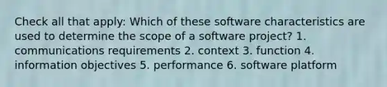 Check all that apply: Which of these software characteristics are used to determine the scope of a software project? 1. communications requirements 2. context 3. function 4. information objectives 5. performance 6. software platform