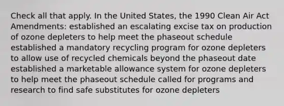 Check all that apply. In the United States, the 1990 Clean Air Act Amendments: established an escalating excise tax on production of ozone depleters to help meet the phaseout schedule established a mandatory recycling program for ozone depleters to allow use of recycled chemicals beyond the phaseout date established a marketable allowance system for ozone depleters to help meet the phaseout schedule called for programs and research to find safe substitutes for ozone depleters