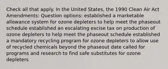 Check all that apply. In the United States, the 1990 Clean Air Act Amendments: Question options: established a marketable allowance system for ozone depleters to help meet the phaseout schedule established an escalating excise tax on production of ozone depleters to help meet the phaseout schedule established a mandatory recycling program for ozone depleters to allow use of recycled chemicals beyond the phaseout date called for programs and research to find safe substitutes for ozone depleters